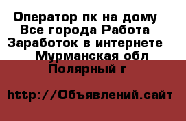 Оператор пк на дому - Все города Работа » Заработок в интернете   . Мурманская обл.,Полярный г.